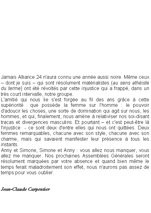 Zone de Texte: Jamais Alliance 24 n'aura connu une anne aussi noire. Mme ceux  dont je suis  qui sont rsolument matrialistes (au sens athiste du terme) ont t rvolts par cette injustice qui a frapp, dans un trs court intervalle, notre groupe.L'amiti qui nous lie s'est forge au fil des ans grce  cette supriorit  que possde la femme sur l'homme : le pouvoir d'adoucir les choses, une sorte de domination qui agit sur nous, les hommes, et qui, finalement, nous amne  relativiser nos soi-disant tracas et divergences masculins. Et pourtant  et c'est peut-tre l l'injustice  - ce sont deux d'entre elles qui nous ont quittes. Deux femmes remarquables, chacune avec son style, chacune avec son charme, mais qui savaient manifester leur prsence  tous les instants.Anny et Simone, Simone et Anny : vous allez nous manquer, vous allez me manquer. Nos prochaines Assembles Gnrales seront rsolument marques par votre absence et quand bien mme le temps ferait maladroitement son effet, nous n'aurons pas assez de temps pour vous oublier.Jean-Claude Carpentier