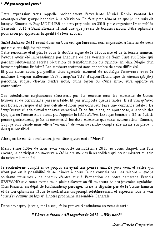 Zone de Texte: " Et pourquoi pas "Cette expression vous rappelle probablement l'excellente Muriel Robin vantant les avantages d'un groupe bancaire  la tlvision. Et c'est prcisment ce que je me suis dit lorsque Simone et Guy MOUNIER se sont proposs, en 2010, pour organiser l'Assemble Gnrale  2011  Saint Etienne. Il faut dire que j'avais de bonnes raisons d'tre optimiste pour avoir pu apprcier la qualit de leur accueil.Saint Etienne 2011 serait donc un bon cru qui laisserait son empreinte,  l'instar de ceux qui nous ont dj t rservs.Cette rencontre tait place sous le double signe de la dcouverte et de la bonne humeur. J'avoue avoir t impressionn par l'habilet de ces verriers de Saint Just sur Loire qui gardent jalousement secrte l'quation de transformation du cylindre en plan. Magie d'un homomorphisme linaire? Les matheux sortiront sans encombre de cette difficult.Et puis nous avons pu profiter d'un agrable moment de nostalgie ferroviaire avec la machine  vapeur millsime 1827. Jusqu'au TGV d'aujourd'hui.que de chemin (de fer) parcouru, auquel chacun d'entre nous, d'une faon ou d'une autre, aura apport sa contribution.Ces tribulations stphanoises n'auraient pas t russies sans les moments de bonne humeur et de convivialit passs  table. Et pas n'importe quelles tables! Il est vrai qu'avec nos htes, le risque tait trs calcul et nous pouvions leur faire une confiance totale : La "stphanoisie" sait s'exprimer avec caractre! Et ce fut le cas, en apothose,  la table des Lys, qui en l'occurrence aurait pu s'appeler la table dlice. Lorsque Jeanine a t en tat de penser gastronomie, je lui ai comment les durs moments que nous avions subis. Simone, Guy, je suis dsol mais elle a "menac" de venir se rendre compte elle-mme sur placeds que possible!Alors, en terme de conclusion, je ne dirai qu'un mot : "Merci"!Merci  nos htes de nous avoir concoct un millsime 2011 au cours duquel, une fois encore, la participation massive a t la preuve des liens solides qui nous unissent au sein de notre Alliance 24.Je souhaiterais complter ce propos en ayant une pense amicale pour ceux et celles qui n'ont pas eu la possibilit de se joindre  nous. Je ne connais pas  les raisons  que je souhaite mineures - de chacun d'entre eux  l'exception de notre camarade Francis SERRANO que nous avons eu le plaisir d'avoir au fil au cours de ces journes agrables. Cher Francis, en dpit de ton handicap passager, tu ne te dpartis pas de ta bonne humeur et de ton optimisme. Nous te souhaitons un prompt rtablissement et esprons tous te voir "cavaler comme un lapin"  notre prochaine Assemble Gnrale.Dans cet esprit, je vais, moi aussi,  faire preuve d'optimisme en vous disant :" I have a dream : All together in 2012 Why not?"Jean-Claude Carpentier