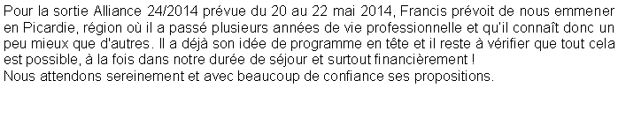 Zone de Texte: Pour la sortie Alliance 24/2014 pr�vue du 20 au 22 mai 2014, Francis pr�voit de nous emmener en Picardie, r�gion o� il a pass� plusieurs ann�es de vie professionnelle et qu�il conna�t donc un peu mieux que d'autres. Il a d�j� son id�e de programme en t�te et il reste � v�rifier que tout cela est possible, � la fois dans notre dur�e de s�jour et surtout financi�rement !Nous attendons sereinement et avec beaucoup de confiance ses propositions.