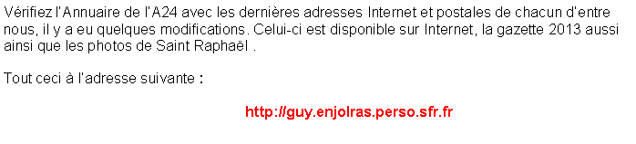 Zone de Texte: V�rifiez l�Annuaire de l�A24 avec les derni�res adresses Internet et postales de chacun d�entre nous, il y a eu quelques modifications. Celui-ci est disponible sur Internet, la gazette 2013 aussi ainsi que les photos de Saint Rapha�l . 
Tout ceci � l�adresse suivante :                    http://guy.enjolras.perso.sfr.fr