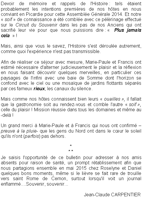 Zone de Texte: Devoir de mmoire et rappels de l'Histoire : tels taient  probablement les intentions premires de nos htes en nous conviant en Picardie pour cette Assemble Gnrale 2014. Et notre  soif  de connaissance a t comble avec ce plrinage effectu sur le Circuit du Souvenir dans les pas de nos Anciens qui ont sacrifi leur vie pour que nous puissions dire :   Plus jamais cela   !Mais, ainsi que vous le savez, l'Histoire s'est droule autrement, comme quoi l'exprience n'est pas transmissible.Afin de raliser ce sjour avec mesure, Marie-Paule et Francis ont estim ncessaire d'alterner judicieusement le plaisir et la rflexion en nous faisant dcouvrir quelques merveilles, en particulier ces paysages de l'infini avec une baie de Somme dont l'horizon se confond avec le ciel ou une mosaque de jardins flottants spars par ces fameux rieux, les canaux du silence.Mais comme nos htes connaissent bien leurs  ouailles , il fallait que la gastronomie soit au rendez-vous et comble l'autre  soif , celle du plaisir ! Mission russie dans tous les domaines et mme au-del !Un grand merci  Marie-Paule et  Francis qui nous ont confirm  preuve  la pluie- que les gens du Nord ont dans le cur le soleil qu'ils n'ont (parfois) pas dehors.** *Je saisis l'opportunit de ce bulletin pour adresser  nos amis absents pour raison de sant, un prompt rtablissement afin que nous partagions ensemble en mai 2015 chez Roselyne et Daniel quelques bons moments, mme si le livre se fait rare de trouille vers saint Rome de Cernon, surtout lorsqu'il voit un journal enflamm....Souvenir, souvenir...						Jean-Claude CARPENTIER