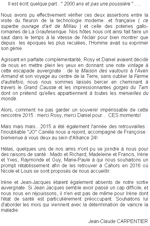 Zone de Texte: Il est crit quelque part : " 2000 ans et pas une poussire "..Nous avons pu effectivement vrifier ces deux assertions entre la visite du fleuron de la technologie moderneet franaise ( ce superbe ouvrage d'art de Millau ) et celle des poteries gallo-romaines de La Graufesenque. Nos htes nous ont ainsi fait faire un saut dans le temps  la vitesse de l'clair pour bien montrer que depuis  les poques les plus recules, l'Homme avait su exprimer son gnie.Agissant en parfaite complmentarit, Rosy et Daniel avaient dcid de nous en mettre plein les yeux en donnant une note vintage  cette escapade auvergnate : de la Maison des vautours  l'Aven Armand et son voyage au centre de la Terre, sans oublier la Ferme d'autrefois, nous nous sommes laisss bercer en cheminant  travers le Grand Causse et les impressionnantes gorges du Tarn dont on prtend qu'elles appartiennent  toutes les merveilles du monde.  Alors, comment ne pas garder un souvenir imprissable de cette rencontre 2015 : merci Rosy, merci Daniel pour CES moments!   Mais mais mais2015 a t galement l'anne des retrouvailles : l'inoubliable "JO" Canla nous a rejoint, accompagn de Franoise : bienvenue  vous deux au sein d'Alliance 24!Hlas, quelques uns de nos amis n'ont pu se joindre  nous pour des raisons de sant : Mado et Richard, Madeleine et Francis, Irne et Yves, Raymonde et Guy, Marie-Paule  qui nous souhaitons un prompt rtablissement afin de les retrouver  Cahors en 2016 o Nicole et Louis se sont proposs de nous accueillir.Irne et Jean-Jacques taient galement absents de notre sortie auvergnate. Si Jean Jacques semble avoir pass un cap difficile, et nous nous en rjouissons, il n'en est pas de mme pour Irne dont l'tat de sant est particulirement proccupant. Souhaitons lui d'aborder les mois qui viennent avec la dtermination de vaincre la maladie.Jean-Claude CARPENTIER