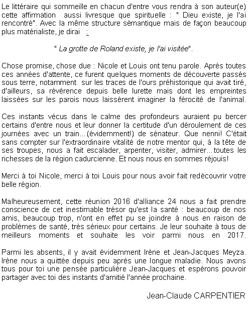 Zone de Texte: Le littraire qui sommeille en chacun d'entre vous rendra  son auteur(e) cette affirmation  aussi livresque que spirituelle : " Dieu existe, je l'ai rencontr". Avec la mme structure smantique mais de faon beaucoup plus matrialiste, je dirai   :" La grotte de Roland existe, je l'ai visite".
 Chose promise, chose due : Nicole et Louis ont tenu parole. Aprs toutes ces annes d'attente, ce furent quelques moments de dcouverte passs sous terre, notamment  sur les traces de l'ours prhistorique qui avait tir, d'ailleurs, sa rvrence depuis belle lurette mais dont les empreintes laisses sur les parois nous laissrent imaginer la frocit de l'animal. 

Ces instants vcus dans le calme des profondeurs auraient pu bercer certains d'entre nous et leur donner la certitude d'un droulement de ces journes avec un train(videmment!) de snateur. Que nenni! C'tait sans compter sur l'extraordinaire vitalit de notre mentor qui,  la tte de ses troupes, nous a fait escalader, arpenter, visiter, admirertoutes les richesses de la rgion cadurcienne. Et nous nous en sommes rjouis!Merci  toi Nicole, merci  toi Louis pour nous avoir fait redcouvrir votre belle rgion.Malheureusement, cette runion 2016 d'alliance 24 nous a fait prendre conscience de cet inestimable trsor qu'est la sant : beaucoup de nos amis, beaucoup trop, n'ont en effet pu se joindre  nous en raison de problmes de sant, trs srieux pour certains. Je leur souhaite  tous de meilleurs moments et souhaite les voir parmi nous en 2017.
Parmi les absents, il y avait videmment Irne et Jean-Jacques Meyza. Irne nous a quitte depuis peu aprs une longue maladie. Nous avons tous pour toi une pense particulire Jean-Jacques et esprons pouvoir partager avec toi des instants d'amiti l'anne prochaine.Jean-Claude CARPENTIER