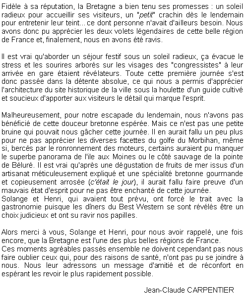 Zone de Texte: Fidle  sa rputation, la Bretagne a bien tenu ses promesses : un soleil radieux pour accueillir ses visiteurs, un "petit" crachin ds le lendemain pour entretenir leur teintce dont personne n'avait d'ailleurs besoin. Nous avons donc pu apprcier les deux volets lgendaires de cette belle rgion de France et, finalement, nous en avons t ravis.Il est vrai qu'aborder un sjour festif sous un soleil radieux, a vacue le stress et les sourires arbors sur les visages des "congressistes"  leur arrive en gare taient rvlateurs. Toute cette premire journe s'est donc passe dans la dtente absolue, ce qui nous a permis d'apprcier l'architecture du site historique de la ville sous la houlette d'un guide cultiv et soucieux d'apporter aux visiteurs le dtail qui marque l'esprit.Malheureusement, pour notre escapade du lendemain, nous n'avons pas bnfici de cette douceur bretonne espre. Mais ce n'est pas une petite bruine qui pouvait nous gcher cette journe. Il en aurait fallu un peu plus pour ne pas apprcier les diverses facettes du golfe du Morbihan, mme si, bercs par le ronronnement des moteurs, certains auraient pu manquer le superbe panorama de l'ile aux Moines ou le ct sauvage de la pointe de Blur. Il est vrai qu'aprs une dgustation de fruits de mer issus d'un artisanat mticuleusement expliqu et une spcialit bretonne gourmande et copieusement arrose (c'tait le jour), il aurait fallu faire preuve d'un mauvais tat d'esprit pour ne pas tre enchant de cette journe.Solange et Henri, qui avaient tout prvu, ont forc le trait avec la gastronomie puisque les dners du Best Western se sont rvls tre un choix judicieux et ont su ravir nos papilles.Alors merci  vous, Solange et Henri, pour nous avoir rappel, une fois encore, que la Bretagne est l'une des plus belles rgions de France.Ces moments agrables passs ensemble ne doivent cependant pas nous faire oublier ceux qui, pour des raisons de sant, n'ont pas pu se joindre  nous. Nous leur adressons un message d'amiti et de rconfort en esprant les revoir le plus rapidement possible.						Jean-Claude CARPENTIER