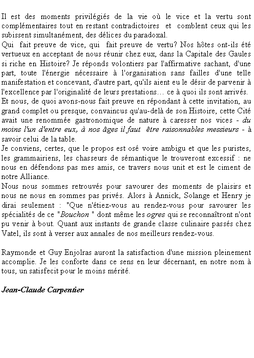 Zone de Texte: Il est des moments privilgis de la vie o le vice et la vertu sont complmentaires tout en restant contradictoires  et  comblent ceux qui les subissent simultanment, des dlices du paradoxal. Qui  fait preuve de vice, qui  fait preuve de vertu? Nos htes ont-ils t vertueux en acceptant de nous runir chez eux, dans la Capitale des Gaules si riche en Histoire? Je rponds volontiers par l'affirmative sachant, d'une part, toute l'nergie ncessaire  l'organisation sans failles d'une telle manifestation et concevant, d'autre part, qu'ils aient eu le dsir de parvenir  l'excellence par l'originalit de leurs prestations ce  quoi ils sont arrivs. Et nous, de quoi avons-nous fait preuve en rpondant  cette invitation, au grand complet ou presque, convaincus qu'au-del de son Histoire, cette Cit avait une renomme gastronomique de nature  caresser nos vices - du moins l'un d'entre eux,  nos ges il faut  tre raisonnables messieurs -  savoir celui de la table. Je conviens, certes, que le propos est os voire ambigu et que les puristes, les grammairiens, les chasseurs de smantique le trouveront excessif : ne nous en dfendons pas mes amis, ce travers nous unit et est le ciment de notre Alliance. Nous nous sommes retrouvs pour savourer des moments de plaisirs et nous ne nous en sommes pas privs. Alors  Annick, Solange et Henry je dirai seulement : "Que n'tiez-vous au rendez-vous pour savourer les spcialits de ce "Bouchon " dont mme les ogres qui se reconnatront n'ont pu venir  bout. Quant aux instants de grande classe culinaire passs chez Vatel, ils sont  verser aux annales de nos meilleurs rendez-vous. Raymonde et Guy Enjolras auront la satisfaction d'une mission pleinement accomplie. Je les conforte dans ce sens en leur dcernant, en notre nom  tous, un satisfecit pour le moins mrit.Jean-Claude Carpentier