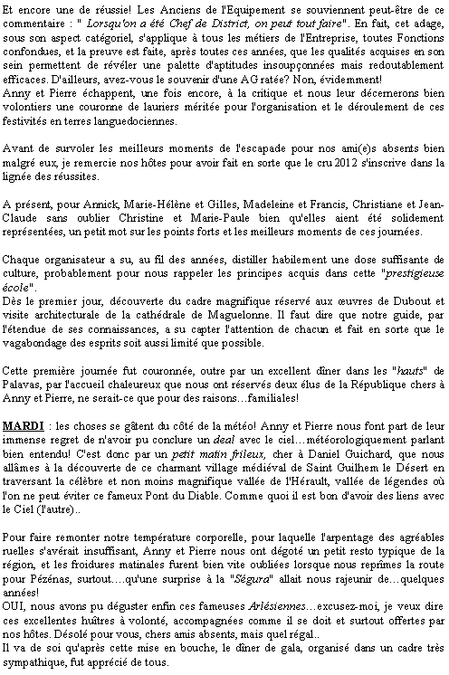 Zone de Texte: Et encore une de russie! Les Anciens de l'Equipement se souviennent peut-tre de ce commentaire : " Lorsqu'on a t Chef de District, on peut tout faire". En fait, cet adage, sous son aspect catgoriel, s'applique  tous les mtiers de l'Entreprise, toutes Fonctions confondues, et la preuve est faite, aprs toutes ces annes, que les qualits acquises en son sein permettent de rvler une palette d'aptitudes insouponnes mais redoutablement efficaces. D'ailleurs, avez-vous le souvenir d'une AG rate? Non, videmment!Anny et Pierre chappent, une fois encore,  la critique et nous leur dcernerons bien volontiers une couronne de lauriers mrite pour l'organisation et le droulement de ces festivits en terres languedociennes.Avant de survoler les meilleurs moments de l'escapade pour nos ami(e)s absents bien malgr eux, je remercie nos htes pour avoir fait en sorte que le cru 2012 s'inscrive dans la ligne des russites.A prsent, pour Annick, Marie-Hlne et Gilles, Madeleine et Francis, Christiane et Jean-Claude sans oublier Christine et Marie-Paule bien qu'elles aient t solidement reprsentes, un petit mot sur les points forts et les meilleurs moments de ces journes.Chaque organisateur a su, au fil des annes, distiller habilement une dose suffisante de culture, probablement pour nous rappeler les principes acquis dans cette "prestigieuse cole".Ds le premier jour, dcouverte du cadre magnifique rserv aux uvres de Dubout et visite architecturale de la cathdrale de Maguelonne. Il faut dire que notre guide, par l'tendue de ses connaissances, a su capter l'attention de chacun et fait en sorte que le vagabondage des esprits soit aussi limit que possible.Cette premire journe fut couronne, outre par un excellent dner dans les "hauts" de Palavas, par l'accueil chaleureux que nous ont rservs deux lus de la Rpublique chers  Anny et Pierre, ne serait-ce que pour des raisonsfamiliales!MARDI : les choses se gtent du ct de la mto! Anny et Pierre nous font part de leur immense regret de n'avoir pu conclure un deal avec le cielmtorologiquement parlant bien entendu! C'est donc par un petit matin frileux, cher  Daniel Guichard, que nous allmes  la dcouverte de ce charmant village mdival de Saint Guilhem le Dsert en traversant la clbre et non moins magnifique valle de l'Hrault, valle de lgendes o l'on ne peut viter ce fameux Pont du Diable. Comme quoi il est bon d'avoir des liens avec le Ciel (l'autre)..Pour faire remonter notre temprature corporelle, pour laquelle l'arpentage des agrables ruelles s'avrait insuffisant, Anny et Pierre nous ont dgot un petit resto typique de la rgion, et les froidures matinales furent bien vite oublies lorsque nous reprmes la route pour Pznas, surtout.qu'une surprise  la "Sgura" allait nous rajeunir dequelques annes!OUI, nous avons pu dguster enfin ces fameuses Arlsiennesexcusez-moi, je veux dire ces excellentes hutres  volont, accompagnes comme il se doit et surtout offertes par nos htes. Dsol pour vous, chers amis absents, mais quel rgal..Il va de soi qu'aprs cette mise en bouche, le dner de gala, organis dans un cadre trs sympathique, fut apprci de tous.