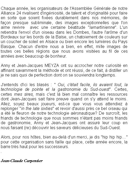 Zone de Texte: Chaque anne, les organisateurs de l'Assemble Gnrale de notre Alliance 24 rivalisent d'ingniosit, de talent et d'originalit pour faire en sorte que soient fixes durablement dans nos mmoires, de faon presque subliminale, des images exceptionnelles que l'on aime revivre  avec une certaine batitude "lamartinienne". L'un retiendra l'envol d'un oiseau dans les Dombes, l'autre l'arme d'un Bordeaux sur les bords de la Base, un chatoiement de couleurs sur un coucher de soleil en Alsace ou bien encore les lumires du Pays Basque. Chacun d'entre nous a bien, en effet, mille images de toutes ces belles rgions que nous avons visites au fil de ces annes avec beaucoup de bonheur.Anny et Jean-Jacques MEYZA ont su accrocher notre curiosit en affinant savamment la mthode et ont russi, de ce fait,  distiller un je ne sais quoi de perfection dont on se souviendra longtemps.J'entends d'ici les blass : " Oui, c'tait facile, ils avaient tout, la technologie de pointe et la gastronomie du Sud-ouest". Certes, certes mes sires, mais c'est l bien mal connatre les ressources dont Jean-Jacques sait faire preuve quand on s'y attend le moins. Allez, soyez beaux joueurs, est-ce que vous vous attendiez  replonger "in the late sixties" et revoir d'aussi prs ce bel oiseau qui a t le fleuron de notre technologie aronautique? De surcrot, les friands de technologie que nous sommes n'tant pas moins friands de gastronomie, Anny et Jean-Jacques ont assur leur coup en nous faisant (re) dcouvrir les saveurs dlicieuses du Sud-Ouest.Alors, pour nos htes, bien au-del d'un merci, je dis "hip hip hip" pour cette organisation sans faille qui place, cette anne encore, la barre trs haut pour les successeurs..Jean-Claude Carpentier
